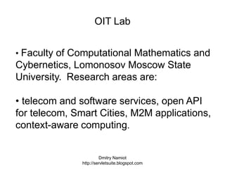 Dmitry Namiot
http://servletsuite.blogspot.com
OIT Lab
• Faculty of Computational Mathematics and
Cybernetics, Lomonosov Moscow State
University. Research areas are:
• telecom and software services, open API
for telecom, Smart Cities, M2M applications,
context-aware computing.
 