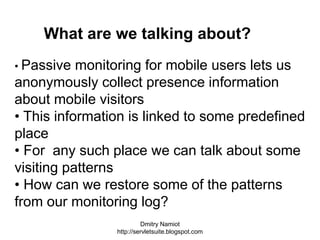 Dmitry Namiot
http://servletsuite.blogspot.com
• Passive monitoring for mobile users lets us
anonymously collect presence information
about mobile visitors
• This information is linked to some predefined
place
• For any such place we can talk about some
visiting patterns
• How can we restore some of the patterns
from our monitoring log?
What are we talking about?
 