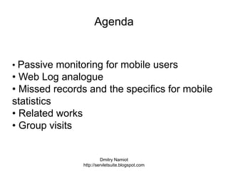 Dmitry Namiot
http://servletsuite.blogspot.com
Agenda
• Passive monitoring for mobile users
• Web Log analogue
• Missed records and the specifics for mobile
statistics
• Related works
• Group visits
 