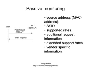 Dmitry Namiot
http://servletsuite.blogspot.com
Passive monitoring
• source address (MAC-
address)
• SSID
• supported rates
• additional request
information
• extended support rates
• vendor specific
information
 