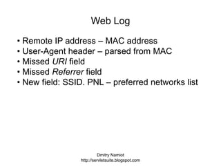 Dmitry Namiot
http://servletsuite.blogspot.com
Web Log
• Remote IP address – MAC address
• User-Agent header – parsed from MAC
• Missed URI field
• Missed Referrer field
• New field: SSID. PNL – preferred networks list
 
