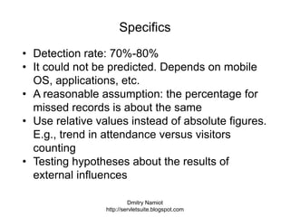 Dmitry Namiot
http://servletsuite.blogspot.com
Specifics
• Detection rate: 70%-80%
• It could not be predicted. Depends on mobile
OS, applications, etc.
• A reasonable assumption: the percentage for
missed records is about the same
• Use relative values instead of absolute figures.
E.g., trend in attendance versus visitors
counting
• Testing hypotheses about the results of
external influences
 