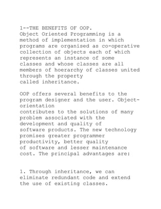 1--THE BENEFITS OF OOP.
Object Oriented Programming is a
method of implementation in which
programs are organised as co-operative
collection of objects each of which
represents an instance of some
classes and whose classes are all
members of hoerarchy of classes united
through the property
called inheritance.

OOP offers several benefits to the
program designer and the user. Object-
orientation
contributes to the solutions of many
problem associated with the
development and quality of
software products. The new technology
promises greater programmer
productivity, better quality
of software and lesser maintenance
cost. The principal advantages are:


1. Through inheritance, we can
eliminate redundant code and extend
the use of existing classes.
 