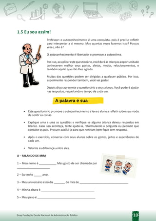 10
Enap Fundação Escola Nacional de Administração Pública
1.5 Eu sou assim!
Professor: o autoconhecimento é uma conquista, pois é preciso refletir
para interpretar a si mesmo. Mas quantas vezes fazemos isso? Poucas
vezes, não é?
O autoconhecimento é libertador e promove a autoestima.
Porisso,aoaplicarestequestionário,vocêdaráàscriançasaoportunidade
conhecerem melhor seus gostos, afetos, medos, relacionamentos, e
também aquilo que não lhes agrada.
Muitas das questões podem ser dirigidas a qualquer público. Por isso,
experimente responder também, você vai gostar.
Depois disso apresente o questionário a seus alunos. Você poderá ajudar
nas respostas, respeitando o tempo de cada um.
• Este questionário promove o autoconhecimento e leva o aluno a refletir sobre seu modo
de sentir as coisas.
• Explique uma a uma as questões e verifique se alguma criança deixou respostas em
branco. Caso isso aconteça, tente ajudá-la, reformulando a pergunta ou pedindo que
consulte os pais. Procure auxiliá-la para que nenhum item fique sem resposta.
• Após o exercício, converse com seus alunos sobre os gostos, jeitos e experiências de
cada um.
• Valorize as diferenças entre eles.
A – FALANDO DE MIM
1 – Meu nome é ___________ Mas gosto de ser chamado por
_____________________
2 – Eu tenho _____ anos
3 – Meu aniversário é no dia _______ do mês de _______________________________
4 – Minha altura é __________________________________
5 – Meu peso é _____________________________________
 