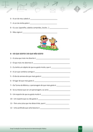 11
Enap Fundação Escola Nacional de Administração Pública
6 – A cor do meu cabelo é _____________________________
7 – A cor da minha pele é _____________________________
8 – Eu uso: (aparelho, cabelos compridos, óculos...) ____________________
9 – Meu signo é _____________________________________
B – DO QUE GOSTO E DO QUE NÃO GOSTO
1 – A coisa que mais me diverte é ____________________________________
2 – O que mais me aborrece é _______________________________________
3 – Eu tenho um objeto de que eu gosto muito, que é _____________________
4 – A cor que combina comigo é ______________________________________
5 – O dia da semana de que mais gosto é ______________________________
6 – O lugar de que mais gosto é ______________________________________
7 – Da Turma da Mônica, o personagem de que mais gosto é _______________
8 – Se eu tivesse que ser um personagem, eu seria _______________________
9 – Um esporte de que eu gosto muito é _______________________________
10 – Um esporte que eu não gosto é __________________________________
11 – Tem uma coisa que me deixa triste, que é _________________________
12 – Uma profissão que acho bacana é ________________________________
 