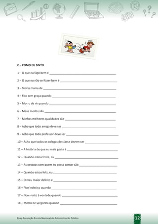 12
Enap Fundação Escola Nacional de Administração Pública
C – COMO EU SINTO
1 – O que eu faço bem é __________________________________________
2 – O que eu não sei fazer bem é ____________________________________
3 – Tenho mania de ______________________________________________
4 – Fico sem graça quando ________________________________________
5 – Morro de rir quando __________________________________________
6 – Meus medos são _____________________________________________
7 – Minhas melhores qualidades são ________________________________
8 – Acho que todo amigo deve ser __________________________________
9 – Acho que todo professor deve ser _________________________________
10 – Acho que todos os colegas de classe devem ser ______________________
11 – A história de que eu mais gosto é ________________________________
12 – Quando estou triste, eu ________________________________________
13 – As pessoas com quem eu posso contar são ________________________
14 – Quando estou feliz, eu ________________________________________
15 – O meu maior defeito é ________________________________________
16 – Fico indeciso quando _________________________________________
17 – Fico muito à vontade quando ___________________________________
18 – Morro de vergonha quando ____________________________________
 
