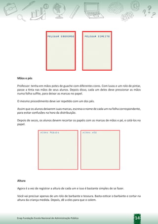 14
Enap Fundação Escola Nacional de Administração Pública
Mãos e pés
Professor: tenha em mãos potes de guache com diferentes cores. Com luvas e um rolo de pintar,
passe a tinta nas mãos de seus alunos. Depois disso, cada um deles deve pressionar as mãos
numa folha sulfite, para deixar as marcas no papel.
O mesmo procedimento deve ser repetido com um dos pés.
Assim que os alunos deixarem suas marcas, escreva o nome de cada um na folha correspondente,
para evitar confusões na hora da distribuição.
Depois de secos, os alunos devem recortar os papéis com as marcas de mãos e pé, e colá-los no
papel.
Altura
Agora é a vez de registrar a altura de cada um e isso é bastante simples de se fazer.
Você vai precisar apenas de um rolo de barbante e tesoura. Basta esticar o barbante e cortar na
altura da criança medida. Depois, dê a eles para que o colem.
 