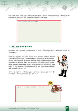 15
Enap Fundação Escola Nacional de Administração Pública
Com todos esses dados, você já tem um verdadeiro “acervo” das características e diferenças de
sua turma e cada aluno terá o registro vivo de sua existência.
1.7 Eu, por mim mesmo
O objetivo desta atividade é proporcionar ao aluno a apropriação de sua identidade através do
autorretrato.
Professor: explique aos seus alunos que grandes pintores fizeram
autorretratos (Van Gogh, Anita Malfatti) que se tornaram muito famosos.
Através dessas pinturas, podemos observar como os próprios artistas se
viam. Depois, peça que usem, nos desenhos, as cores que mais gostam.
Deixe claro que eles não precisam se preocupar com a perfeição, pois
todos os desenhos são como obras de arte, que apontam a visão que
cada artista tem si mesmo.
Além dos registros e relatos, agora a criança expressa, por meio do
desenho e das cores, a imagem que tem de si.
 