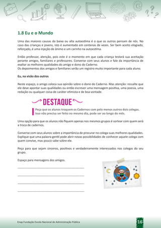 16
Enap Fundação Escola Nacional de Administração Pública
1.8 Eu e o Mundo
Uma das maiores causas da baixa ou alta autoestima é o que os outros pensam de nós. No
caso das crianças e jovens, isto é aumentado em centenas de vezes. Ser bem aceito elogiado,
reforçado, é uma injeção de ânimo e um carinho na autoestima.
Então professor, atenção, pois este é o momento em que cada criança testará sua aceitação
perante amigos, familiares e professores. Converse com seus alunos e fale da importância de
exaltar as melhores qualidades do amigo e dono do Caderno.
Os depoimentos dos amigos e familiares serão um registro muito importante para cada aluno.
Eu, na visão dos outros
Neste espaço, o amigo coloca sua opinião sobre o dono do Caderno. Mas atenção: ressalte que
ele deve apontar suas qualidades ou então escrever uma mensagem positiva, uma poesia, uma
redação ou qualquer coisa de caráter otimista e de boa vontade.
Destaque
h,
h, h
,h
,
Peça que os alunos troquem os Cadernos com pelo menos outros dois colegas.
Isso não precisa ser feito no mesmo dia, pode ser ao longo do mês.
Uma opção para que os alunos não fiquem apenas nos mesmos grupos é sortear com quem será
a troca de cadernos.
Converse com seus alunos sobre a importância de procurar no colega suas melhores qualidades.
Explique que uma palavra gentil pode abrir novas possibilidades de conhecer aquele colega com
quem convive, mas pouco sabe sobre ele.
Peça para que sejam sinceros, positivos e verdadeiramente interessados nos colegas do seu
grupo.
Espaço para mensagens dos amigos.
-------------------------------------------------------------------
-------------------------------------------------------------------
-------------------------------------------------------------------
-------------------------------------------------------------------
 
