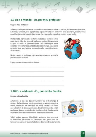 17
Enap Fundação Escola Nacional de Administração Pública
1.9 Eu e o Mundo - Eu, por meu professor
Eu, por meu professor
Sabemos da importância que a opinião do outro exerce sobre a construção de nossa autoestima.
Sabemos, também, que o professor, especialmente nos primeiros anos escolares, desempenha
papel fundamental na vida da criança. Ele é exemplo, modelo e, muitas vezes, ídolo.
Deste modo, é preciso ter bastante cuidado ao escrever sobre
cada aluno. Não são necessários longos textos. O importante
é que se evite as generalizações. Sua mensagem deve
enfatizar e ressaltar as qualidades de cada criança. Ela precisa
perceber que você estava pensando nela, especificamente,
ao escrever.
Neste espaço, o professor coloca uma mensagem pessoal e
positiva sobre o aluno.
Espaço para mensagem do professor.
------------------------------------------------------------------------------------------
------------------------------------------------------------------------------------------
------------------------------------------------------------------------------------------
------------------------------------------------------------------------------------------
------------------------------------------------------------------------------------------
1.10 Eu e o Mundo - Eu, por minha família.
Eu, por minha família
A família é a base do desenvolvimento de toda criança. É
através da família que são transmitidos os valores morais e
éticos, essenciais na formação do nosso caráter. São laços
que vão além da consanguinidade. Envolvem respeito, amor,
confiança. Assim, a opinião dos familiares é de fundamental
importância no desenvolvimento de nossa autoestima.
Talvez surjam algumas dificuldades ao tentar fazer com que
os familiares participem da atividade. Seja pela falta de
tempo, boa vontade ou analfabetismo dos membros da família.
 