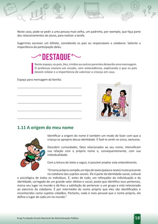 18
Enap Fundação Escola Nacional de Administração Pública
Neste caso, pode-se pedir a uma pessoa mais velha, um padrinho, por exemplo, que faça parte
dos relacionamentos do aluno, para realizar a tarefa.
Sugerimos escrever um bilhete, convidando os pais ou responsáveis a colaborar. Saliente a
importância da participação deles.
Destaque
h,
h, h
,h
,
Nesteespaço,ospais,tios,irmãosououtrosparentesdeixarãoumamensagem.
O professor enviará um recado, com antecedência, explicando o que os pais
devem relatar e a importância de valorizar a criança em casa.
Espaço para mensagem da família.
------------------------------------------------------------------
------------------------------------------------------------------
------------------------------------------------------------------
------------------------------------------------------------------
------------------------------------------------------------------
1.11 A origem do meu nome
Identificar a origem do nome é também um modo de fazer com que a
criança se aproprie desua identidade. É fazê-la sentir-se única, exclusiva.
Descobrir curiosidades, fatos relacionados ao seu nome, intensificam
sua relação com o próprio nome e, consequentemente, com sua
individualidade.
Com a leitura do texto a seguir, é possível ampliar este entendimento.
“O nome próprio compõe um tipo de texto (palavra-texto) muito presente
no cotidiano dos sujeitos sociais. Ele é parte da identidade social, cultural
e psicológica de todos os indivíduos. É, antes de tudo, um reforçador da individuação e da
identidade, carregado de um grande valor afetivo e social, posto que identifica seus pertences,
marca seu lugar no mundo e dá-lhes a satisfação de pertencer a um grupo e está relacionado
ao exercício da cidadania. É por intermédio do nome próprio que eles são identificados e
reconhecidos como sujeitos cidadãos. Portanto, nada é mais pessoal que o nome próprio, ele
define o lugar de cada um no mundo.”
 
