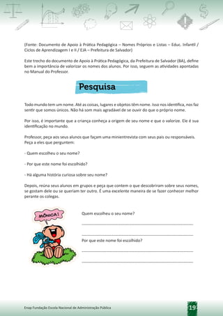19
Enap Fundação Escola Nacional de Administração Pública
(Fonte: Documento de Apoio à Prática Pedagógica – Nomes Próprios e Listas – Educ. Infantil /
Ciclos de Aprendizagem I e II / EJA – Prefeitura de Salvador)
Este trecho do documento de Apoio à Prática Pedagógica, da Prefeitura de Salvador (BA), define
bem a importância de valorizar os nomes dos alunos. Por isso, seguem as atividades apontadas
no Manual do Professor.
Todo mundo tem um nome. Até as coisas, lugares e objetos têm nome. Isso nos identifica, nos faz
sentir que somos únicos. Não há som mais agradável de se ouvir do que o próprio nome.
Por isso, é importante que a criança conheça a origem de seu nome e que o valorize. Ele é sua
identificação no mundo.
Professor, peça aos seus alunos que façam uma minientrevista com seus pais ou responsáveis.
Peça a eles que perguntem:
- Quem escolheu o seu nome?
- Por que este nome foi escolhido?
- Há alguma história curiosa sobre seu nome?
Depois, reúna seus alunos em grupos e peça que contem o que descobriram sobre seus nomes,
se gostam dele ou se queriam ter outro. É uma excelente maneira de se fazer conhecer melhor
perante os colegas.
Quem escolheu o seu nome?
---------------------------------------------------------------------------------
---------------------------------------------------------------------------------
Por que este nome foi escolhido?
---------------------------------------------------------------------------------
---------------------------------------------------------------------------------
 