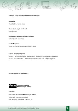 2
Enap Fundação Escola Nacional de Administração Pública
Enap, 2019
Enap Escola Nacional de Administração Pública
Diretoria de Educação Continuada
SAIS - Área 2-A - 70610-900 — Brasília, DF
Fundação Escola Nacional de Administração Pública
Presidente
Diogo Godinho Ramos Costa
Diretor de Educação Continuada
Paulo Marques
Coordenador-Geral de Educação a Distância
Carlos Eduardo dos Santos
Gestão Acadêmica
Escola Nacional de Administração Pública - Enap
Suporte Técnico-pedagógico
Durante o horário comercial de Brasília, haverá suporte técnico-pedagógico aos alunos.
Em caso de dúvidas sobre a plataforma encaminhe e-mail para ead@enap.gov.br
Curso produzido em Brasília 2019.
 