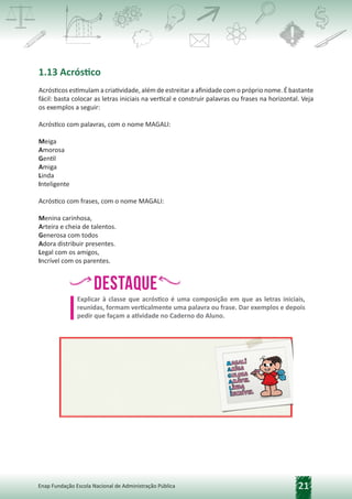 21
Enap Fundação Escola Nacional de Administração Pública
1.13 Acróstico
Acrósticos estimulam a criatividade, além de estreitar a afinidade com o próprio nome. É bastante
fácil: basta colocar as letras iniciais na vertical e construir palavras ou frases na horizontal. Veja
os exemplos a seguir:
Acróstico com palavras, com o nome MAGALI:
Meiga
Amorosa
Gentil
Amiga
Linda
Inteligente
Acróstico com frases, com o nome MAGALI:
Menina carinhosa,
Arteira e cheia de talentos.
Generosa com todos
Adora distribuir presentes.
Legal com os amigos,
Incrível com os parentes.
Destaque
h,
h, h
,h
,
Explicar à classe que acróstico é uma composição em que as letras iniciais,
reunidas, formam verticalmente uma palavra ou frase. Dar exemplos e depois
pedir que façam a atividade no Caderno do Aluno.
 