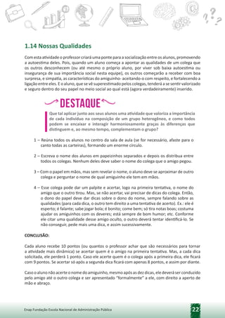22
Enap Fundação Escola Nacional de Administração Pública
1.14 Nossas Qualidades
Com esta atividade o professor criará uma ponte para a socialização entre os alunos, promovendo
a autoestima deles. Pois, quando um aluno começa a apontar as qualidades de um colega que
os outros desconhecem (ou até mesmo o próprio aluno, por viver sob baixa autoestima ou
insegurança de sua importância social nesta equipe), os outros começarão a receber com boa
surpresa, e simpatia, as características do amiguinho- aceitando-o com respeito, e fortalecendo a
ligação entre eles. E o aluno, que se vê superestimado pelos colegas, tenderá a se sentir valorizado
e seguro dentro do seu papel no meio social ao qual está (agora verdadeiramente) inserido.
Destaque
h,
h, h
,h
,
Que tal aplicar junto aos seus alunos uma atividade que valoriza a importância
de cada indivíduo na composição de um grupo heterogêneo, e como todos
podem se encaixar e interagir harmoniosamente graças às diferenças que
distinguem e, ao mesmo tempo, complementam o grupo?
1 – Reúna todos os alunos no centro da sala de aula (se for necessário, afaste para o
canto todas as carteiras), formando um enorme círculo.
2 – Escreva o nome dos alunos em papeizinhos separados e depois os distribua entre
todos os colegas. Nenhum deles deve saber o nome do colega que o amigo pegou.
3 – Com o papel em mãos, mas sem revelar o nome, o aluno deve se aproximar de outro
colega e perguntar o nome de qual amiguinho ele tem em mãos.
4 – Esse colega pode dar um palpite e acertar, logo na primeira tentativa, o nome do
amigo que o outro tirou. Mas, se não acertar, vai precisar de dicas do colega. Então,
o dono do papel deve dar dicas sobre o dono do nome, sempre falando sobre as
qualidades (para cada dica, o outro tem direito a uma tentativa de acerto). Ex.: ele é
esperto; é falante; sabe jogar bola; é bonito; come bem; só tira notas boas; costuma
ajudar os amiguinhos com os deveres; está sempre de bom humor; etc. Conforme
ele citar uma qualidade desse amigo oculto, o outro deverá tentar identificá-lo. Se
não conseguir, pede mais uma dica, e assim sucessivamente.
CONCLUSÃO:
Cada aluno recebe 10 pontos (ou quantos o professor achar que são necessários para tornar
a atividade mais dinâmica) se acertar quem é o amigo na primeira tentativa. Mas, a cada dica
solicitada, ele perderá 1 ponto. Caso ele acerte quem é o colega após a primeira dica, ele ficará
com 9 pontos. Se acertar só após a segunda dica ficará com apenas 8 pontos, e assim por diante.
Casooalunonãoacerteonomedoamiguinho,mesmoapósasdezdicas,eledeveráserconduzido
pelo amigo até o outro colega e ser apresentado “formalmente” a ele, com direito a aperto de
mão e abraço.
 