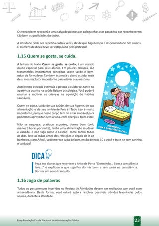 23
Enap Fundação Escola Nacional de Administração Pública
Os vencedores receberão uma salva de palmas dos coleguinhas e os parabéns por reconhecerem
tão bem as qualidades do outro.
A atividade pode ser repetida outras vezes, desde que haja tempo e disponibilidade dos alunos.
O número de dicas deve ser estipulado pelo professor.
1.15 Quem se gosta, se cuida.
A leitura do texto Quem se gosta, se cuida, é um recado
muito especial para seus alunos. Em poucas palavras, são
transmitidos importantes conceitos sobre saúde e bem-
estar, de forma leve. Também estimula o aluno a cuidar mais
de si mesmo, fator importante para elevar a autoestima.
Autoestima elevada estimula a pessoa a cuidar-se, tanto na
aparência quanto na saúde física e psicológica. Você poderá
ensinar e motivar as crianças na aquisição de hábitos
saudáveis.
Quem se gosta, cuida de sua saúde, de sua higiene, de sua
alimentação e de seu ambiente.Pois é! Tudo isso é muito
importante, porque nosso corpo tem de estar saudável para
podermos aproveitar bem a vida, com energia e bem-estar.
Não se esqueça: pratique esportes, durma bem (pelo
menos 9 horas por noite), tenha uma alimentação saudável
e variada, e não faça como o Cascão! Tome banho todos
os dias, lave as mãos antes das refeições e depois de ir ao
banheiro, claro.Afinal, você merece tudo de bom, então dê nota 10 a você e trate-se com carinho
e cuidado!
Dica
Peça aos alunos que recortem o Aviso de Porta “Dormindo... Com a consciência
leve...” e explique o que significa dormir bem e sem peso na consciência.
Dormir um sono tranquilo.
1.16 Jogo de palavras
Todos os passatempos inseridos na Revista de Atividades devem ser realizados por você com
antecedência. Desta forma, você estará apto a resolver possíveis dúvidas levantadas pelos
alunos, durante a atividade.
 