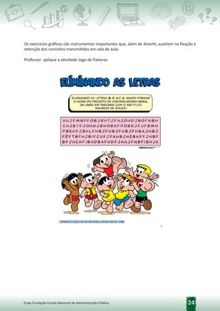 24
Enap Fundação Escola Nacional de Administração Pública
Os exercícios gráficos são instrumentos importantes que, além de divertir, auxiliam na fixação e
retenção dos conceitos transmitidos em sala de aula.
Professor: aplique a atividade Jogo de Palavras
 