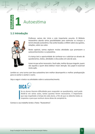 5
Enap Fundação Escola Nacional de Administração Pública
1.1 Introdução
Professor, vamos dar início a este importante assunto. O Módulo
Autoestima aborda várias possibilidades para estimular as crianças a
terem elevada autoestima. Elas serão levadas a refletir sobre seus gostos,
relações, sobre seu valor.
Neste capítulo, vamos explorar muitas atividades que promovem o
autoconhecimento e a autoestima.
A criança terá a oportunidade de conhecer-se e valorizar-se através de
questionários, textos, atividades e discussões em sala de aula.
Inove no que achar necessário. Você sabe, melhor do que ninguém, quem
são aqueles a quem deve dedicar maior atenção. Seu papel é essencial
nesta ação.
Lembre-se: uma turma com boa autoestima tem melhor desempenho e melhor predisposição
para se aceitar e aceitar o outro.
Veja a seguir o texto e as atividades sobre o autoconhecimento.
Dica
Se os alunos tiverem dificuldade para responder ao questionário, você pode
dividi-lo em várias aulas, tantas quantas forem necessárias. É importante
que seja respeitado o tempo de cada aluno, a fim de que se obtenha todas as
respostas e para que nenhum aluno deixe de completá-lo.
Comece o seu trabalho lendo o Texto: “Autoestima”.
Módulo
Autoestima
1
 