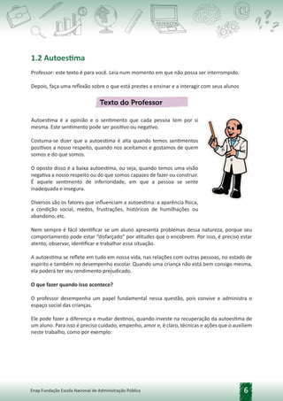 6
Enap Fundação Escola Nacional de Administração Pública
1.2 Autoestima
Professor: este texto é para você. Leia num momento em que não possa ser interrompido.
Depois, faça uma reflexão sobre o que está prestes a ensinar e a interagir com seus alunos
Autoestima é a opinião e o sentimento que cada pessoa tem por si
mesma. Este sentimento pode ser positivo ou negativo.
Costuma-se dizer que a autoestima é alta quando temos sentimentos
positivos a nosso respeito, quando nos aceitamos e gostamos de quem
somos e do que somos.
O oposto disso é a baixa autoestima, ou seja, quando temos uma visão
negativa a nosso respeito ou do que somos capazes de fazer ou construir.
É aquele sentimento de inferioridade, em que a pessoa se sente
inadequada e insegura.
Diversos são os fatores que influenciam a autoestima: a aparência física,
a condição social, medos, frustrações, históricos de humilhações ou
abandono, etc.
Nem sempre é fácil identificar se um aluno apresenta problemas dessa natureza, porque seu
comportamento pode estar “disfarçado” por atitudes que o encobrem. Por isso, é preciso estar
atento, observar, identificar e trabalhar essa situação.
A autoestima se reflete em tudo em nossa vida, nas relações com outras pessoas, no estado de
espírito e também no desempenho escolar. Quando uma criança não está bem consigo mesma,
ela poderá ter seu rendimento prejudicado.
O que fazer quando isso acontece?
O professor desempenha um papel fundamental nessa questão, pois convive e administra o
espaço social das crianças.
Ele pode fazer a diferença e mudar destinos, quando investe na recuperação da autoestima de
um aluno. Para isso é preciso cuidado, empenho, amor e, é claro, técnicas e ações que o auxiliem
neste trabalho, como por exemplo:
 