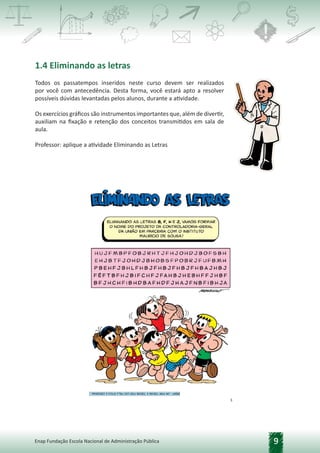 9
Enap Fundação Escola Nacional de Administração Pública
1.4 Eliminando as letras
Todos os passatempos inseridos neste curso devem ser realizados
por você com antecedência. Desta forma, você estará apto a resolver
possíveis dúvidas levantadas pelos alunos, durante a atividade.
Os exercícios gráficos são instrumentos importantes que, além de divertir,
auxiliam na fixação e retenção dos conceitos transmitidos em sala de
aula.
Professor: aplique a atividade Eliminando as Letras
 