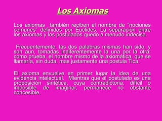Los Axiomas Los axiomas  también reciben el nombre de “nociones comunes” definidos por Euclides. La separación entre los axiomas y los postulados quedo a menudo indecisa.  Frecuentemente, las dos palabras mismas han sido, y son aun, tomadas indiferentemente la una por la otra: como prueba, el nombre mismo de la axiomática, que se llamaría, sin duda, mas justamente una postula Tica.  El axioma envuelve en primer lugar la idea de una evidencia intelectual.  Mientras que el postulado es una proposición sintética, cuya contradictoria, difícil o imposible de imaginar, permanece no obstante concesible.   