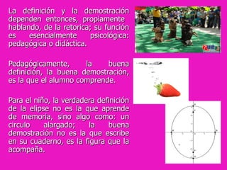La definición y la demostración dependen entonces, propiamente  hablando, de la retorica; su función es esencialmente psicológica: pedagógica o didáctica.  Pedagógicamente, la buena definición, la buena demostración, es la que el alumno comprende.  Para el niño, la verdadera definición de la elipse no es la que aprende de memoria, sino algo como: un circulo alargado; la buena demostración no es la que escribe en su cuaderno, es la figura que la acompaña. 