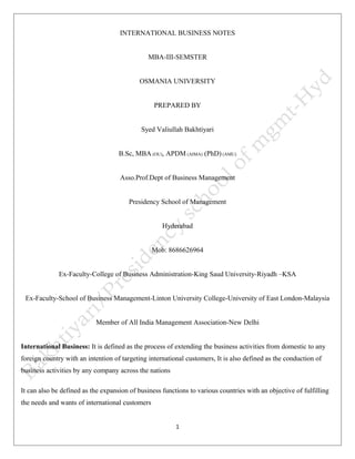 INTERNATIONAL BUSINESS NOTES 
MBA-III-SEMSTER 
OSMANIA UNIVERSITY 
PREPARED BY 
Syed Valiullah Bakhtiyari 
B.Sc, MBA (OU), APDM (AIMA) (PhD) (AMU) 
Asso.Prof.Dept of Business Management 
Presidency School of Management 
Hyderabad 
Mob: 8686626964 
Ex-Faculty-College of Business Administration-King Saud University-Riyadh –KSA 
Ex-Faculty-School of Business Management-Linton University College-University of East London-Malaysia 
Member of All India Management Association-New Delhi 
International Business: It is defined as the process of extending the business activities from domestic to any 
foreign country with an intention of targeting international customers, It is also defined as the conduction of 
business activities by any company across the nations 
It can also be defined as the expansion of business functions to various countries with an objective of fulfilling 
the needs and wants of international customers 
1 
 