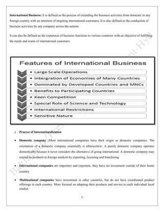 International Business: It is defined as the process of extending the business activities from domestic to any
foreign country with an intention of targeting international customers, It is also defined as the conduction of
business activities by any company across the nations
It can also be defined as the expansion of business functions to various countries with an objective of fulfilling
the needs and wants of international customers
1. Process of Internationalization
• Domestic company :Most international companies have their origin as domestic companies. The
orientation of a domestic company essentially is ethnocentric. A purely domestic company operates
domestically because it never considers the alternative of going international. A domestic company may
extend its products to foreign markets by exporting, licensing and franchising
• International companies are importers and exporters, they have no investment outside of their home
country.
• Multinational companies have investment in other countries, but do not have coordinated product
offerings in each country. More focused on adapting their products and service to each individual local
market.
1
 