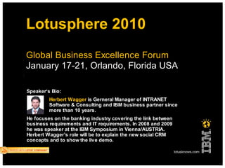 Lotusphere 2010
Global Business Excellence Forum
January 17-21, Orlando, Florida USA

Speaker‘s Bio:
         Herbert Wagger is Gerneral Manager of INTRANET
         Software & Consulting and IBM business partner since
         more than 10 years.
He focuses on the banking industry covering the link between
business requirements and IT requirements. In 2008 and 2009
he was speaker at the IBM Symposium in Vienna/AUSTRIA.
Herbert Wagger’s role will be to explain the new social CRM
concepts and to show the live demo.
 