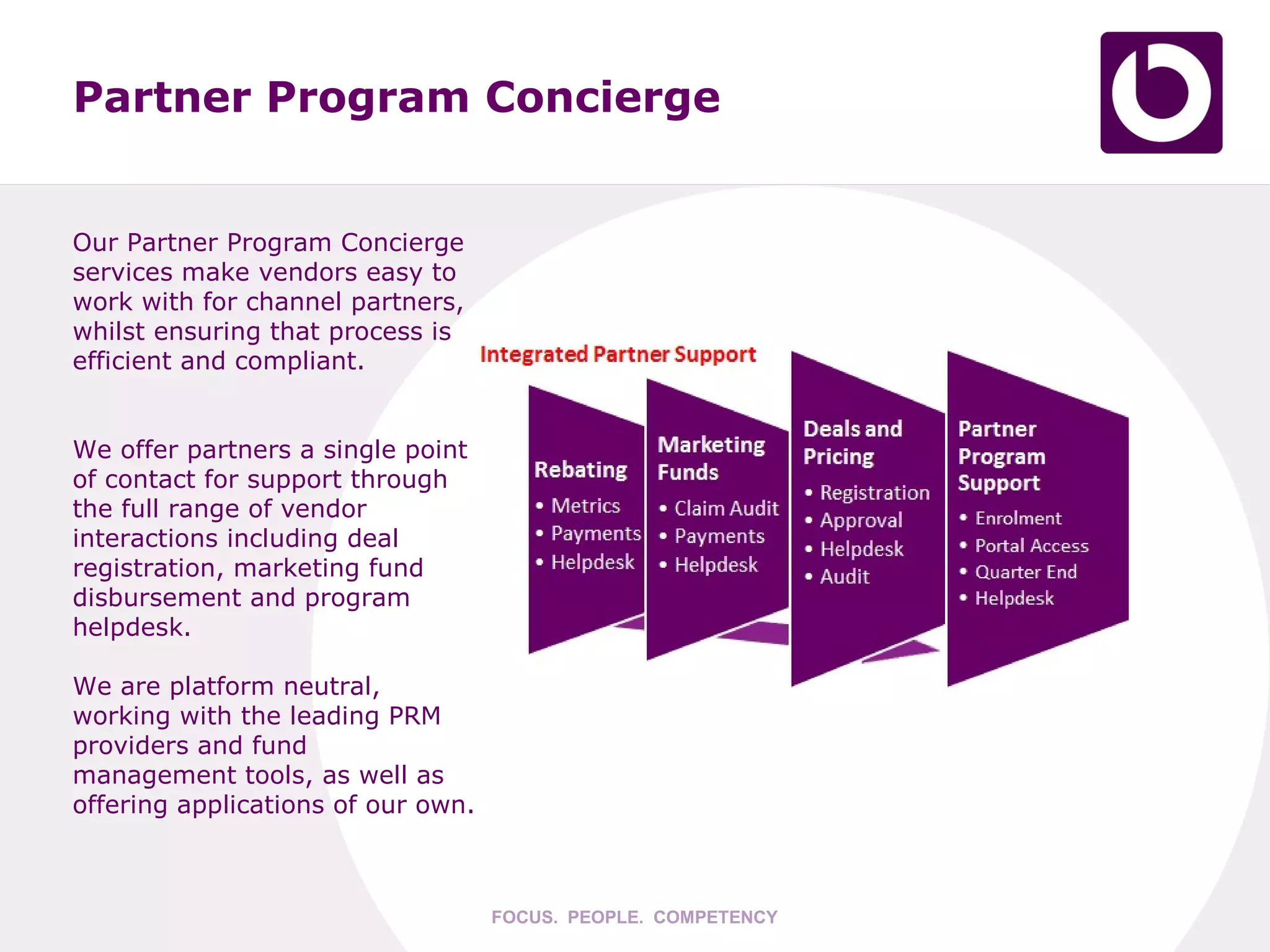 Partner Program Concierge


Our Partner Program Concierge
services make vendors easy to
work with for channel partners,
whilst ensuring that process is
efficient and compliant.


We offer partners a single point
of contact for support through
the full range of vendor
interactions including deal
registration, marketing fund
disbursement and program
helpdesk.

We are platform neutral,
working with the leading PRM
providers and fund
management tools, as well as
offering applications of our own.



                                    FOCUS. PEOPLE. COMPETENCY
 