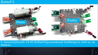 ขั้นตอนที่ 5
5. นำแผงวงจรตรวจจับ ZX-03 ติดตั้งเข้ำกับฐำนของหุ่นยนต์ โดยใช้สกรูขนำด 3x10 มม. ขัน
ยึดให้แน่น
ด้ำนบน
ด้ำนล่ำง
 