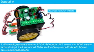 ขั้นตอนที่ 9
เสียบสำยถูก หมุนไปหน้ำ ไฟต้องติด
9. เสียบสำยสัญญำณของแผงวงจร ZX-03 เข้ำกับจุดต่อ LEFT sensor และ RIGHT sensor
ในตำแหน่งดังรูป สำหรับสำยมอเตอร์ ให้เสียบสำยโดยเมื่อหมุนมอเตอร์ไปด้ำนหน้ำ ไฟแสดง
สถำนะของมอเตอร์จะต้องติด
 