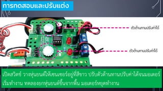 การทดสอบและปรับแต่ง
เปิดสวิตช์ วางหุ่นยนต์ให้เซนเซอร์อยู่ที่สีขาว ปรับตัวต้านทานปรับค่าได้จนมอเตอร์
เริ่มทางาน ทดลองยกหุ่นยนต์ขึ้นจากพื้น มอเตอร์หยุดทางาน
 