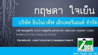 กฤษดา ใจเย็น
บริษัท อินโนเวตีฟ เอ็กเพอริเมนต์ จำกัด
108 ซอยสุขุมวิท 101/2 ถ.สุขุมวิท แขวงบำงนำ เขตบำงนำ กรุงเทพฯ 10260
โทรศัพท์ 027477001-4 โทรสาร 02-7477005
www.inex.co.th
facebook.com/innovativeexperiment
 