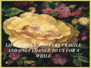 LIFE IS BRIEF AND VERY FRAGILE AND ONLY LOANED TO US FOR A WHILE 