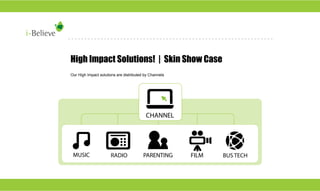 High Impact Solutions! | Skin Show Case
Our High Impact solutions are distributed by Channels

CHANNEL

FILM

MUSIC

RADIO

PARENTING

FILM

BUS TECH

 