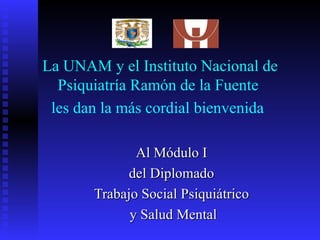 La UNAM y el Instituto Nacional de Psiquiatría Ramón de la Fuente  les dan la más cordial bienvenida   Al Módulo I  del Diplomado  Trabajo Social Psiquiátrico  y Salud Mental 