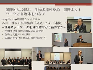 国際的な枠組み 生物多様性条約 国際ネット
ワークと自治体をつなぐ
2015年1月29日国際シンポジウム
石川・金沢の里山里海「発見」から「連携」へ
−世界ネットワークを自治体はどう活かすか−
• 生物文化多様性と国際認証の役割
• 生物と文化のつながり
• 各認定を受けた地域の横のつながり
 