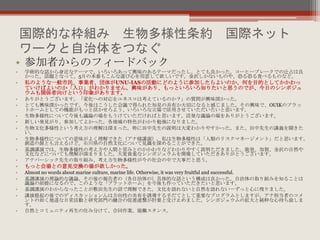 国際的な枠組み 生物多様性条約 国際ネット
ワークと自治体をつなぐ
• 参加者からのフィードバック
• 学術的な話から身近なテーマで、いろいろあって興味のあるテーマだったし、とても良かった。コーヒーブレークでの辻占は良
かった。話題となって。5月の本番もこんな遊び心を用意して欲しいです。金沢しかないものや、恐る恐る食べるものなど。
• 私のような一般市民、事業者、団体がUNU-IASの活動にどのように参加したらよいのか、何を目的としてかかわっ
ていけばよいのか「入口」がわかりません。興味があり、もっといろいろ知りたいと思うのでが、今日のシンポジュ
ウムも関係者向けという印象があります。
• ありがとうございます。「変化への対応をユネスコは考えているのか？」の質問が興味深かった。
• とても興味深かったです。今後はこうした会議で得られた知見の共有か大切になると感じました。その興味で、OUIKのプラッ
トホームとしての機能がもっと活かせろよう、いろいろな立場で活用させていただいたいと思います。
• 生物多様性について今後も議論の場をもうけていただければと思います。活発な議論の場をありがとうございます。
• 新しい発見がり、参加してよかった。各地域の特色がわかり勉強になりました。
• 生物文化多様性という考え方の理解は深まった。特に田中先生の説明は大変わかりやすかった。また、田中先生の講義を聞きた
い。
• 生物多様性についての意味がよく理解できた（アナ様講演）。私は生物多様性は「人類のリスクマネージメント」だと思います。
創造の源とも言えるけど。石川県の自然文化について見識を深めることができた。
• 基調講演では、生物多様性の考え方や人間と営みとのかかわりなどわかりやすく説明ただきました。能登、加賀、金沢の自然や
文化などについても理解が深まりました。大変貴重なシンポジュウムを開催していただきありがとうございます。
• アナパーシック先生の取り組み、考え方生物多様性が今の社会の中で大事だと思う。
• もっと会場との意見交換の場が欲しかった。
• Almost no words about marine culture, marine life. Otherwise, it was very fruitful and successful.
• 基調講演の理論的な議論、その後の報告者の（各自治体の）具体的な話という構成は良かった。自治体の取り組みを知ることは
議論の前提になるので、このような「プラットホーム」を今後も作っていただきたいと思います。
• 基調講演のわからなったことが敷田先生の話で理解できた。文化を語れないと自然を語れない－ずっと心に残りました。
• 講演提起の後でのディスカッションんは方向性の共有を誘導する手だてとして重要なプログラムとしますが、アナ担当者のコメ
ントの如く地道な日常活動と研究部門の融合の促進連繋が肝要と受け止めました。シンポジュウムの拡大と純粋な心待ち致しま
す。
• 自然とコミュニティ再生の住み分けて、合同作業、協働スタンス。
 