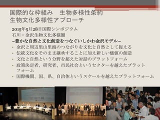 国際的な枠組み 生物多様性条約
生物文化多様性アプローチ
2015年5月28日国際シンポジウム
石川・金沢生物文化多様圏
−豊かな自然と文化創造をつなぐいしかわ金沢モデル−
• 金沢と周辺里山里海のつながりを文化と自然として捉える
• 伝統文化をそのまま継承することに加え新しい価値の創造
• 文化と自然という分野を超えた対話のプラットフォーム
• 政策決定者、研究者、市民社会というセクターを越えたプラット
フォーム
• 国際機関、国、県、自治体というスケールを越えたプラットフォーム
 