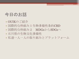 今日のお話
• OUIKのご紹介
• 国際的な枠組み１生物多様性条約CBD
• 国際的な枠組み２ MDGsからSDGsへ
• 石川県の生物文化多様性
• 私達一人一人の取り組みとプラットフォーム
 
