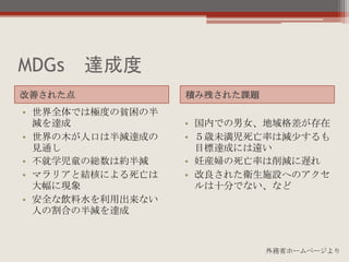MDGs 達成度
• 世界全体では極度の貧困の半
減を達成
• 世界の木が人口は半減達成の
見通し
• 不就学児童の総数は約半減
• マラリアと結核による死亡は
大幅に現象
• 安全な飲料水を利用出来ない
人の割合の半減を達成
• 国内での男女、地域格差が存在
• ５歳未満児死亡率は減少するも
目標達成には遠い
• 妊産婦の死亡率は削減に遅れ
• 改良された衛生施設へのアクセ
ルは十分でない、など
改善された点 積み残された課題
外務省ホームページより
 
