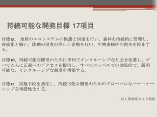 持続可能な開発目標 17項目
目標15. 地球のエコシステムの保護と回復を行い、森林を持続的に管理し、
砂漠化と戦い、陸地の浸食の停止と変換を行い、生物多様性の喪失を停止す
る。
目標16．持続可能な開発のために平和でインクルーシブな社会を促進し、す
べての人に正義へのアクセスを提供し、すべてのレベルでの効果的で、説明
可能な、インクルーシブな制度を構築する。
目標17．実施手段を強化し、持続可能な開発のためのグローバルなパートナー
シップを再活性化する。
以上英語原文より仮訳
 