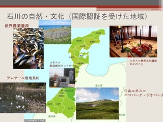 石川の自然・文化（国際認証を受けた地域）
ユネスコ
創造都市ネットワーク
ユネスコ無形文化遺産
あえのこと
世界農業遺産
白山ユネスコ
エコパーク・ジオパーク
ラムサール湿地条約
 