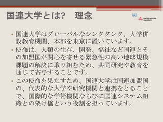 国連大学とは? 理念
• 国連大学はグローバルなシンクタンク、大学併
設教育機関、本部を東京に置いています。
• 使命は、人類の生存、開発、福祉など国連とそ
の加盟国が関心を寄せる緊急性の高い地球規模
課題の解決に取り組むため、共同研究や教育を
通じて寄与することです。
• この使命を果たすため、国連大学は国連加盟国
の、代表的な大学や研究機関と連携をとること
で、国際的な学術機関ならびに国連システム組
織との架け橋という役割を担っています。
 