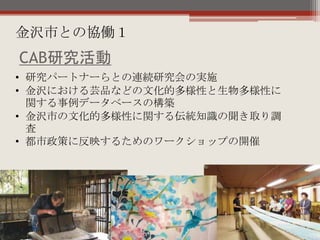 • 研究パートナーらとの連続研究会の実施
• 金沢における芸品などの文化的多様性と生物多様性に
関する事例データベースの構築
• 金沢市の文化的多様性に関する伝統知識の聞き取り調
査
• 都市政策に反映するためのワークショップの開催
CAB研究活動
金沢市との協働１
 
