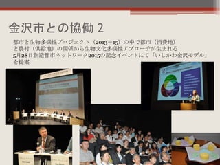金沢市との協働 2
都市と生物多様性プロジェクト（2013－15）の中で都市（消費地）
と農村（供給地）の関係から生物文化多様性アプローチが生まれる
5月28日創造都市ネットワーク2015の記念イベントにて「いしかわ金沢モデル」
を提案
 