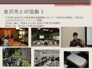 金沢市との協働 3
今年度は金沢市の生物多様性地域戦略において「生物文化多様性」の視点を
入れ込むためのワークショップ開催
7月25－26日「外国人から見た金沢の生物文化多様性」
8月5－7日「食文化と生物文化多様性」
 