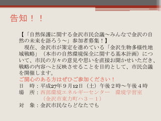 告知！！
【「自然保護に関する金沢市民会議～みんなで金沢の自
然の未来を語ろう～」参加者募集！】
現在、金沢市が策定を進めている「金沢生物多様性地
域戦略」（本市の自然環境保全に関する基本計画）につ
いて、市民の方々の意見や思いを直接お聞かせいただき、
戦略の内容へと反映させることを目的として、市民会議
を開催します。
ご関心のある方はぜひご参加ください！
日 時：平成27年９月12日（土）午後２時～午後４時
場 所：西部環境エネルギーセンター 環境学習室
（金沢市東力町ハ３－１）
対 象：金沢市民ならどなたでも
 
