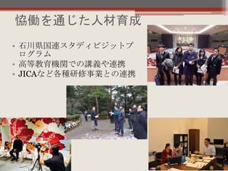 恊働を通じた人材育成
• 石川県国連スタディビジットプ
ログラム
• 高等教育機関での講義や連携
• JICAなど各種研修事業との連携
 